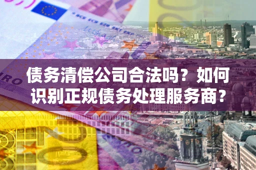 北京债务清偿公司合法吗？如何识别正规债务处理服务商？