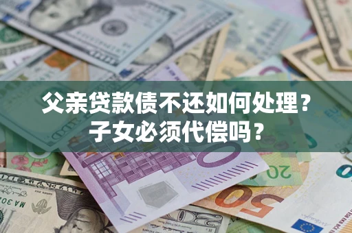 北京父亲贷款债不还如何处理？子女必须代偿吗？